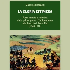 Esclusivo La gloria effimera. Forze armate e volontari dalla prima guerra d‘indipendenza alla breccia di Porta Pia (1848-1870)