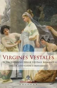 Virgines Vestales. Il sacerdozio delle vestali romane. Origine, costituzione e ordinamento Solo Oggi